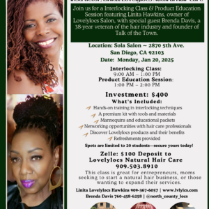 **Alt Text:** Flyer for an Interlocking Class and Product Education Session presented by Brenda D (Talk of the Town) and instructor Linita Hawkins (Lovelylocs Natural Hair Care). The event takes place at **Sola Salon** (2870 5th Ave., San Diego, CA) on **Monday, January 20, 2025**. Class runs from **9:00 AM to 1:00 PM**, followed by a product session from **1:00 PM to 2:00 PM**. The investment is **$400**, with a $100 deposit via Zelle to **Lovelylocs Natural Hair Care (909.503.8910)**. The session includes hands-on interlocking technique training, a premium kit, mannequins, networking opportunities, and Lovelylocs product education. The flyer highlights the class’s benefits for entrepreneurs, moms, and professionals. Images of Linita Hawkins and Brenda D are included, alongside visuals of hair interlocking results and the salon venue. Contact info: Linita Hawkins (909-367-6057, www.lvlylcs.com) and Brenda Davis (760-458-6258, @north_county_locs). Spots limited to 20 students.