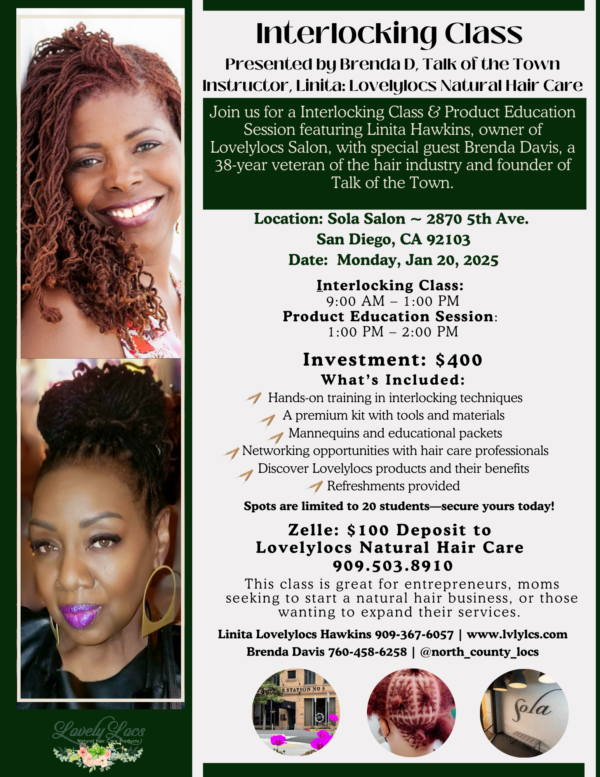 **Alt Text:** Flyer for an Interlocking Class and Product Education Session presented by Brenda D (Talk of the Town) and instructor Linita Hawkins (Lovelylocs Natural Hair Care). The event takes place at **Sola Salon** (2870 5th Ave., San Diego, CA) on **Monday, January 20, 2025**. Class runs from **9:00 AM to 1:00 PM**, followed by a product session from **1:00 PM to 2:00 PM**. The investment is **$400**, with a $100 deposit via Zelle to **Lovelylocs Natural Hair Care (909.503.8910)**. The session includes hands-on interlocking technique training, a premium kit, mannequins, networking opportunities, and Lovelylocs product education. The flyer highlights the class’s benefits for entrepreneurs, moms, and professionals. Images of Linita Hawkins and Brenda D are included, alongside visuals of hair interlocking results and the salon venue. Contact info: Linita Hawkins (909-367-6057, www.lvlylcs.com) and Brenda Davis (760-458-6258, @north_county_locs). Spots limited to 20 students.